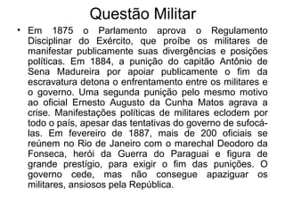 Questão Militar
• Em 1875 o Parlamento aprova o Regulamento
Disciplinar do Exército, que proíbe os militares de
manifestar publicamente suas divergências e posições
políticas. Em 1884, a punição do capitão Antônio de
Sena Madureira por apoiar publicamente o fim da
escravatura detona o enfrentamento entre os militares e
o governo. Uma segunda punição pelo mesmo motivo
ao oficial Ernesto Augusto da Cunha Matos agrava a
crise. Manifestações políticas de militares eclodem por
todo o país, apesar das tentativas do governo de sufocá-
las. Em fevereiro de 1887, mais de 200 oficiais se
reúnem no Rio de Janeiro com o marechal Deodoro da
Fonseca, herói da Guerra do Paraguai e figura de
grande prestígio, para exigir o fim das punições. O
governo cede, mas não consegue apaziguar os
militares, ansiosos pela República.
 