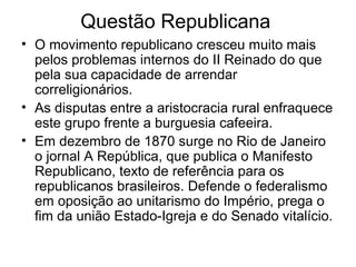 Questão Republicana
• O movimento republicano cresceu muito mais
pelos problemas internos do II Reinado do que
pela sua capacidade de arrendar
correligionários.
• As disputas entre a aristocracia rural enfraquece
este grupo frente a burguesia cafeeira.
• Em dezembro de 1870 surge no Rio de Janeiro
o jornal A República, que publica o Manifesto
Republicano, texto de referência para os
republicanos brasileiros. Defende o federalismo
em oposição ao unitarismo do Império, prega o
fim da união Estado-Igreja e do Senado vitalício.
 