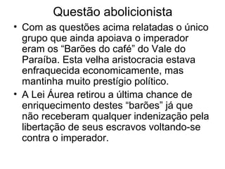Questão abolicionista
• Com as questões acima relatadas o único
grupo que ainda apoiava o imperador
eram os “Barões do café” do Vale do
Paraíba. Esta velha aristocracia estava
enfraquecida economicamente, mas
mantinha muito prestígio político.
• A Lei Áurea retirou a última chance de
enriquecimento destes “barões” já que
não receberam qualquer indenização pela
libertação de seus escravos voltando-se
contra o imperador.
 