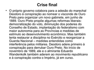 Crise final
• O próprio governo colabora para a adesão do marechal
Deodoro à conspiração ao nomear o visconde de Ouro
Preto para organizar um novo gabinete, em junho de
1889. Ouro Preto propõe algumas reformas liberais:
democratização do voto, diminuição dos poderes do
Conselho de Estado, implantação do federalismo com
maior autonomia para as Províncias e medidas de
estímulo ao desenvolvimento econômico. Mas também
tenta restaurar a disciplina no Exército e reorganizar a
Guarda Nacional – medidas entendidas como
interferência pelos militares. Deodoro adere primeiro à
conspiração para derrubar Ouro Preto. No início de
novembro de 1889, ele e o almirante Eduardo
Wandenkolk também aderem ao movimento republicano
e à conspiração contra o Império, já em curso.
 