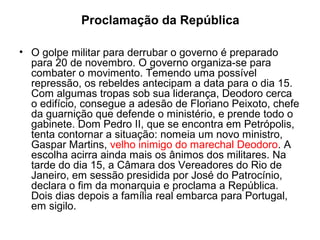 Proclamação da República
• O golpe militar para derrubar o governo é preparado
para 20 de novembro. O governo organiza-se para
combater o movimento. Temendo uma possível
repressão, os rebeldes antecipam a data para o dia 15.
Com algumas tropas sob sua liderança, Deodoro cerca
o edifício, consegue a adesão de Floriano Peixoto, chefe
da guarnição que defende o ministério, e prende todo o
gabinete. Dom Pedro II, que se encontra em Petrópolis,
tenta contornar a situação: nomeia um novo ministro,
Gaspar Martins, velho inimigo do marechal Deodoro. A
escolha acirra ainda mais os ânimos dos militares. Na
tarde do dia 15, a Câmara dos Vereadores do Rio de
Janeiro, em sessão presidida por José do Patrocínio,
declara o fim da monarquia e proclama a República.
Dois dias depois a família real embarca para Portugal,
em sigilo.
 