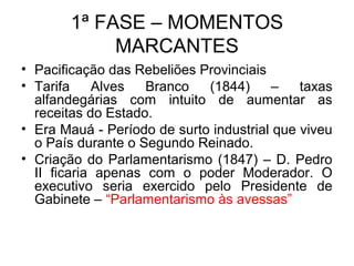 1ª FASE – MOMENTOS
MARCANTES
• Pacificação das Rebeliões Provinciais
• Tarifa Alves Branco (1844) – taxas
alfandegárias com intuito de aumentar as
receitas do Estado.
• Era Mauá - Período de surto industrial que viveu
o País durante o Segundo Reinado.
• Criação do Parlamentarismo (1847) – D. Pedro
II ficaria apenas com o poder Moderador. O
executivo seria exercido pelo Presidente de
Gabinete – “Parlamentarismo às avessas”
 