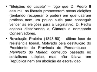 • “Eleições do cacete” – logo que D. Pedro II
assumiu os liberais promoveram novas eleições
(tentando recuperar o poder) em que usaram
práticas nem um pouco sutis para conseguir
vencer as eleições para o Legislativo. D. Pedro
acabou dissolvendo a Câmara e nomeando
Conservadores.
• Revolução Praieira (1848-50) – último foco de
resistência liberal. Motivado pela destituição do
Presidente de Província de Pernambuco –
Manifesto do Mundo: conteúdo baseado no
socialismo utópico, mas não falava em
República nem em abolição da escravidão
 