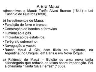 A Era Mauá
a)Incentivos a Mauá: Tarifa Alves Branco (1844) e Lei
Eusébio de Queiroz (1850).
b) Investimentos de Mauá:
• Fundição de ferro e bronze.
• Construção de bondes e ferrovias.
• Iluminação a gás.
• Implantação de estaleiros.
• Telégrafo submarino.
• Navegação a vapor.
• Banco Mauá & Cia, com filiais na Inglaterra, na
Argentina, no Uruguai, em Paris e em Nova Iorque.
c) Falência de Mauá – Edição de uma nova tarifa
alfandegária que reduzia as taxas sobre importação. Foi
a chamada "Tarifa Silva Ferraz" (1865).
 
