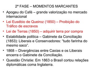 2ª FASE – MOMENTOS MARCANTES
• Apogeu do Café – grande valorização no mercado
internacional
• Lei Eusébio de Queiroz (1850) – Proibição do
Tráfico de escravos
• Lei de Terras (1850) – adquirir terra por compra
• Estabilidade política – Gabinete da Conciliação
(1853): Liberais e Conservadores: “tudo farinha do
mesmo saco”.
• 1868 – Divergências entre Caxias e os Liberais
encerra o Gabinete da Conciliação.
• Questão Christie: Em 1863 o Brasil cortou relações
diplomáticas coma Inglaterra.
 
