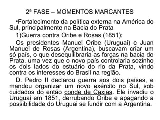 2ª FASE – MOMENTOS MARCANTES
•Fortalecimento da política externa na América do
Sul, principalmente na Bacia do Prata
1)Guerra contra Oribe e Rosas (1851):
Os presidentes Manuel Oribe (Uruguai) e Juan
Manuel de Rosas (Argentina), buscavam criar um
só país, o que desequilibraria as forças na bacia do
Prata, uma vez que o novo país controlaria sozinho
os dois lados do estuário do rio da Prata, vindo
contra os interesses do Brasil na região.
D. Pedro II declarou guerra aos dois países, e
mandou organizar um novo exército no Sul, sob
cuidados do então conde de Caxias. Ele invadiu o
Uruguai em 1851, derrubando Oribe e apagando a
possibilidade do Uruguai se fundir com a Argentina.
 