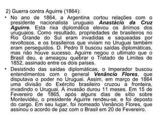 2) Guerra contra Aguirre (1864):
• No ano de 1864, a Argentina cortou relações com o
presidente nacionalista uruguaio Anastácio da Cruz
Aguirre. Esta rixa diplomática elevou os ânimos dos
uruguaios. Como resultado, propriedades de brasileiros no
Rio Grande do Sul eram invadidas e saqueadas por
revoltosos, e os brasileiros que viviam no Uruguai também
eram perseguidos. D. Pedro II buscou saídas diplomáticas,
mas não houve sucesso. Aguirre negou o ultimato que o
Brasil deu, e ameaçou quebrar o Tratado de Limites de
1852, assinado entre os dois países.
• Desistindo das saídas diplomáticas, o Imperador buscou
entendimentos com o general Venâncio Flores, que
disputava o poder no Uruguai. Assim, em março de 1864
uma divisão do Exército brasileiro cruzou a fronteira,
invadindo o Uruguai. A invasão durou 11 meses. Em 15 de
Fevereiro de 1865, após alguns dias de sítio sobre
Montevidéu, o presidente Aguirre rendeu-se, e foi deposto
do cargo. Em seu lugar, foi nomeado Venâncio Flores, que
assinou o acordo de paz com o Brasil em 20 de Fevereiro.
 