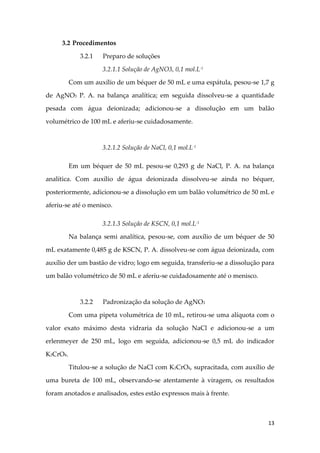 13
3.2 Procedimentos
3.2.1 Preparo de soluções
3.2.1.1 Solução de AgNO3, 0,1 mol.L-1
Com um auxílio de um béquer de 50 mL e uma espátula, pesou-se 1,7 g
de AgNO3 P. A. na balança analítica; em seguida dissolveu-se a quantidade
pesada com água deionizada; adicionou-se a dissolução em um balão
volumétrico de 100 mL e aferiu-se cuidadosamente.
3.2.1.2 Solução de NaCl, 0,1 mol.L-1
Em um béquer de 50 mL pesou-se 0,293 g de NaCl, P. A. na balança
analítica. Com auxílio de água deionizada dissolveu-se ainda no béquer,
posteriormente, adicionou-se a dissolução em um balão volumétrico de 50 mL e
aferiu-se até o menisco.
3.2.1.3 Solução de KSCN, 0,1 mol.L-1
Na balança semi analítica, pesou-se, com auxílio de um béquer de 50
mL exatamente 0,485 g de KSCN, P. A. dissolveu-se com água deionizada, com
auxílio der um bastão de vidro; logo em seguida, transferiu-se a dissolução para
um balão volumétrico de 50 mL e aferiu-se cuidadosamente até o menisco.
3.2.2 Padronização da solução de AgNO3
Com uma pipeta volumétrica de 10 mL, retirou-se uma alíquota com o
valor exato máximo desta vidraria da solução NaCl e adicionou-se a um
erlenmeyer de 250 mL, logo em seguida, adicionou-se 0,5 mL do indicador
K2CrO4.
Titulou-se a solução de NaCl com K2CrO4, supracitada, com auxílio de
uma bureta de 100 mL, observando-se atentamente à viragem, os resultados
foram anotados e analisados, estes estão expressos mais à frente.
 