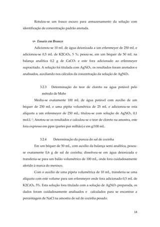 14
Rotulou-se um frasco escuro para armazenamento da solução com
identificação de concentração padrão anotada.
 Ensaio em Branco
Adicionou-se 10 mL de água deionizada a um erlenmeyer de 250 mL e
adicionou-se 0,5 mL de K2CrO4, 5 %; pesou-se, em um béquer de 50 mL na
balança analítica 0,2 g de CaCO3 e este fora adicionado ao erlenmeyer
supracitado. A solução foi titulada com AgNO3, os resultados foram anotados e
analisados, auxiliando nos cálculos da concentração da solução de AgNO3.
3.2.3 Determinação do teor de cloreto na água potável pelo
método de Mohr
Mediu-se exatamente 100 mL de água potável com auxílio de um
béquer de 250 mL e uma pipita volumétrica de 25 mL e adicionou-se esta
alíquota a um erlenmeyer de 250 mL; titulou-se com solução de AgNO3, 0,1
mol.L-1
; Anotou-se os resultados e calculou-se o teor de cloreto na amostra, este
fora expresso em ppm (partes por milhão) e em g/100 mL.
3.2.4 Determinação da pureza do sal de cozinha
Em um béquer de 50 mL, com auxílio da balança semi analítica, pesou-
se exatamente 0,6 g de sal de cozinha; dissolveu-se em água deionizada e
transferiu-se para um balão volumétrico de 100 mL, onde fora cuidadosamente
aferido à marca do menisco.
Com o auxílio de uma pipeta volumétrica de 10 mL, transferiu-se uma
alíquota com este volume para um erlenmeyer onde fora adicionado 0,5 mL de
K2CrO4, 5%. Esta solução fora titulada com a solução de AgNO3 preparada, os
dados foram cuidadosamente analisados e calculados para se encontrar a
percentagem de NaCl na amostra de sal de cozinha pesado.
 