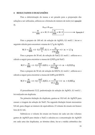 15
4 RESULTADOS E DUSCUSSÕES
Para a determinação da massa a ser pesada para a preparação das
soluções a ser utilizadas, utilizou-se a fórmula do número de mols (ver equação
1).
Para o preparo de 100 mL de solução de AgNO3, 0,1 mol.L-1
, fez-se o
seguinte cálculo para encontrar a massa de 1,7 g de AgNO3.
Para o preparo de 50 mL de solução de NaCl, 0,1 mol.L-1
, utilizou-se o
cálculo a seguir para encontrar a massa de 0,2925 g de NaCl.
Para o preparo de 50 mL de solução de KSCN, 0,1 mol.L-1
, utilizou-se o
cálculo a seguir para encontrar a massa de 0,485 g de KSCN.
O procedimento 3.2.2, padronização da solução de AgNO3, 0,1 mol.L-1
,
foi realizado em duplicata.
Na primeira titulação da duplicata, gastou-se 10,0 mL de AgNO3 para
causar a viragem da solução de NaCl. Na segunda titulação foram necessários
9,8 mL para chegar ao número de equivalência. O volume do ensaio em branco
fora de 0,1 mL.
Subtraiu-se o volume do ensaio em branco de cada um dos volumes
gastos de AgNO3 para titular o NaCl e calculou-se a concentração do AgNO3
em cada uma das duplicatas, ao término disto, fez-se a média aritmética das
Equação 1
 