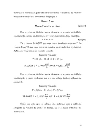 16
molaridades encontradas, para estes cálculos utilizou-se a fórmula do npumero
de equivalência que está apresentado na equação 2.
Para a primeira titulação tem-se obteve-se a seguinte molaridade,
considerando o ensaio em branco que teve seu volume utilizado na equação 3.
V é o volume de AgNO3 que reage com o íon cloreto, somente; V1 é o
volume de AgNO3 que reage com o íon cloreto e íon cromato; V2 é o volume de
AgNO3 que reage com o íon cromato, somente.
Primeira Titulação
Para a primeira titulação tem-se obteve-se a seguinte molaridade,
considerando o ensaio em branco que teve seu volume também utilizado na
equação 3.
Primeira Titulação
Como fora dito, após os cálculos das molaridas com a subtração
adequada do volume do ensaio em branco, fez-se a média aritmética das
molaridades.
Equação 2
Equação 3
 