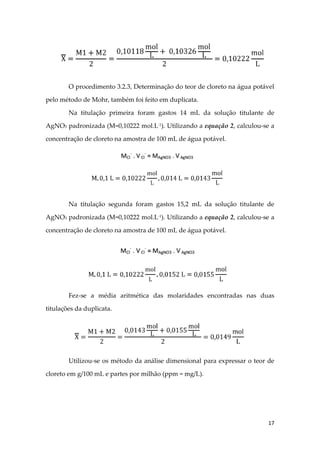 17
O procedimento 3.2.3, Determinação do teor de cloreto na água potável
pelo método de Mohr, também foi feito em duplicata.
Na titulação primeira foram gastos 14 mL da solução titulante de
AgNO3 padronizada (M=0,10222 mol.L-1
). Utilizando a equação 2, calculou-se a
concentração de cloreto na amostra de 100 mL de água potável.
Na titulação segunda foram gastos 15,2 mL da solução titulante de
AgNO3 padronizada (M=0,10222 mol.L-1
). Utilizando a equação 2, calculou-se a
concentração de cloreto na amostra de 100 mL de água potável.
Fez-se a média aritmética das molaridades encontradas nas duas
titulações da duplicata.
Utilizou-se os método da análise dimensional para expressar o teor de
cloreto em g/100 mL e partes por milhão (ppm = mg/L).
 