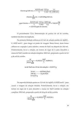 18
O procedimento 3.2.4, Determinação da pureza do sal de cozinha,
também fora feito em duplicata.
Na primeira titulação utilizou-se 4,3 mL de solução padrão de AgNO3 ,
0, 10222 mol.L-1, para chegar ao ponto de viragem. Desta forma, desta forma
utilizou-se a equação 1 para calcular a massa de NaCl na alíquota de 10,0 mL.
Posteriormente, fez-se a relação, em termos de regra de 3, para descobrir a
massa de NaCl contido na solução completa, 100,0 mL, preparada a partir de 0,6
g de sal de cozinha.
Na segunda titulação gastou-se 12,6 mL de AgNO3, 0,10222 mol.L-1
para
causar a viragem da solução titulada. Posteriormente, fez-se a relação, em
termos de regra de 3, para descobrir a massa de NaCl contido na solução
completa, 100,0 mL, preparada a partir de 0,6 g de sal de cozinha.
 