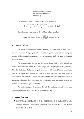 19
Calculou-se a média aritmética das duas titulações.
Calculou-se a percentagem de NaCl no sal de cozinha.
5 CONCLUSÕES
Os objetivos foram alcançados, pôde-se calcular o teor de íons cloreto
em uma amostra de água potável da cidade de Quixadá, no mês de março de
ano de 2014; conseguiu-se calcular a percentagem de NaCl em uma amostra de
sal de cozinha.
Na determinação do teor de cloreto na água potável pelo método de
Mohr, obteve-se um valor, em ppm, superior à legislação da Organização
Mundial da Saúde OMS, que estipula um teor de 250 ppm. O valor encontrado
fora 528,95 ppm. Isto deve-se ao fato de a água analisada ter sido retirada
diretamente da torneira e deve ser considerado também contaminações nas
vidrarias utilizadas, fato que pode ter ocasionado este aumento no teor de
cloreto na amostra de água analisada.
Na determinação da pureza do sal de cozinha, encontrou-se uma
percentagem de 84,167% de NaCl na amostra de 0,6 g.
6 REFERÊNCIAS
 BACCAN, N; ANDRADE, J. C. de; GODINHO, O. E. S.; BARONE, J. S.,
Química Analítica Quantitativa Elementar. Vol. Único, Ed. 1. São Paulo:
Edgard Blücher, 1979.
 