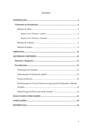 2
Sumário
INTRODUÇÃO..............................................................................................................3
Volumetria de Precipitação......................................................................................4
Método de Mohr....................................................................................................5
Reações entre Titulante e Analito.....................................................................5
Reações entre Titulante e Indicador..................................................................5
Método de Volhard...............................................................................................7
Método de Fajans ..................................................................................................9
OBJETIVOS..................................................................................................................12
MATERIAIS E MÉTODOS .......................................................................................12
Materiais e Reagentes..............................................................................................12
Procedimentos ..........................................................................................................13
Preparação das Soluções ....................................................................................13
Padronização da Solução de AgNO3 ................................................................13
Ensaio em Branco ................................................................................................14
Determinação do Teor de Cloreto em Água potável Utilizando o Método
de Mohr ................................................................................................................14
Determinação da Pureza do sal de Cozinha ...................................................14
RESULTADOS E DISCUSSÕES ..............................................................................15
CONCLUSÕES.............................................................................................................19
REFERÊNCIAS.............................................................................................................19
 