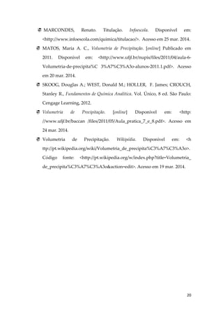 20
 MARCONDES, Renato. Titulação. Infoescola. Disponível em:
<http://www.infoescola.com/quimica/titulacao/>. Acesso em 25 mar. 2014.
 MATOS, Maria A. C., Volumetria de Precipitação. [online] Publicado em
2011. Disponível em: <http://www.ufjf.br/nupis/files/2011/04/aula-6-
Volumetria-de-precipita%C 3%A7%C3%A3o-alunos-2011.1.pdf>. Acesso
em 20 mar. 2014.
 SKOOG, Douglas A.; WEST, Donald M.; HOLLER, F. James; CROUCH,
Stanley R., Fundamentos de Química Analítica. Vol. Único, 8 ed. São Paulo:
Cengage Learning, 2012.
 Volumetria de Precipitação. [online] Disponível em: <http:
//www.ufjf.br/baccan /files/2011/05/Aula_pratica_7_e_8.pdf>. Acesso em
24 mar. 2014.
 Volumetria de Precipitação. Wikipédia. Disponível em: <h
ttp://pt.wikipedia.org/wiki/Volumetria_de_precipita%C3%A7%C3%A3o>.
Código fonte: <http://pt.wikipedia.org/w/index.php?title=Volumetria_
de_precipita%C3%A7%C3%A3o&action=edit>. Acesso em 19 mar. 2014.
 