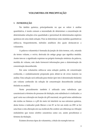 3
VOLUMETRIA DE PRECIPITAÇÃO
1 INTRODUÇÃO
No âmbito químico, principalmente no que se refere à análise
quantitativa, é muito comum a necessidade de determinar a concentração de
determinadas soluções e/ou quantidade e percentual de determinadas espécies
químicas em uma dada solução. Para se determinar estas medidas quantitativas
utiliza-se, frequentemente, métodos analíticos dos quais destacam-se a
volumetria.
A palavra volumetria é formada da junção de dois termos, volu, oriunda
do termo volume, e metria, derivada do antigo grego que significa medida.
Assim tem-se o significado expresso na própria formação sintáxica da palavra,
medida de volume, este dado fornecerá informações para a determinação da
concentração desconhecida.
Em uma volumetria utiliza-se uma solução padrão, de concentração
conhecida, e cuidadosamente preparada para abster-se de erros maiores na
análise. Esta solução será utilizada para titular (por isto é denominada titulante)
um volume conhecido da solução de concentração desconhecida (solução
titulada ou analito).
Neste procedimento também é utilizada uma substância que
caracterizará o término do processo de titulação, esta substância é o indicador, o
qual varia sua coloração em função do pH reacional, em geral estas substâncias
são ácidas ou básicas e o pH do meio irá interferir na sua estrutura química,
desta forma o indicador pode liberar o íon H+
se for um ácido ou OH-
se for
uma base e esta alteração em sua molécula lhe confere um diferença na vibração
ondulatória que nosso cérebro caracteriza como cor, assim percebemos o
término da titulação.
Existem diversos tipos de volumetria, a título de exemplo tem-se:
 