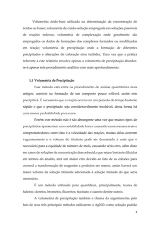 4
Volumetria ácido-base utilizada na determinação da concentração de
ácidos ou bases; volumetria de oxido-redução empregada em soluções passíveis
de reações redoxes; volumetria de complexação onde geralmente são
empregados os dados de formações dos complexos formados ou modificados
em reação; volumetria de precipitação onde a formação de diferentes
precipitados e alterações de coloração e/ou turbidez. Uma vez que a prática
referente à este relatório envolve apenas a volumetria de precipitação abordar-
se-á apenas este procedimento analítico com mais aprofundamento.
1.1 Volumetria de Precipitação
Esse método está entre os procedimento de análise quantitativa mais
antigos, consiste na formação de um composto pouco solúvel, assim este
precipitará. É necessário que a reação ocorra em um período de tempo bastante
rápido e que o precipitado seja consideravelmente insolúvel, desta forma há
uma menor probabilidade para erros.
Porém este método não é tão abrangente uma vez que muitos tipos de
precipitados apresentam uma solubilidade baixa causando erros mensuráveis e
comprometedores; outro fato é a velocidade das reações, muitas delas ocorrem
vagarosamente e o volume do titulante pode ser demasiado a mais que o
necessário para a equidade de número de mols, causando sério erro, além disto
em casos de soluções de concentração desconhecida que sejam bastante diluídas
em termos do analito, terá um maior erro devido ao fato de as colisões para
ocorred a transformação de reagentes a produtos ser menor, assim haverá um
maior volume da solução titulante adicionada à solução titulada do que seria
necessário.
É um método utilizado para quantificar, principalmente, teores de
haletos: cloretos, brometos, fluoretos; tiocinato e cianeto dentre outros.
A volumetria de precipitação também é chama da argentimetria pelo
fato de seus três principais métodos utilizarem o AgNO3 como solução padrão
 