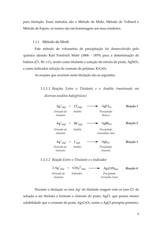 5
para titulação. Esses métodos são o Método de Mohr, Método de Volhard e
Método de Fajans, os nomes são em homenagem aos seus criadores.
1.1.1 Método de Morh
Este método de volumetria de precipitação foi desenvolvido pelo
químico alemão Karl Friedrich Mohr (1806 - 1879) para a determinação de
haletos (Cl-
, Br-
e I-
), tendo como titulante a solução de nitrato de prata, AgNO3,
e como indicador solução de cromato de potássio, K2CrO4.
As reações que ocorrem nesta titulação são as seguintes.
1.1.1.1 Reações Entre o Titulante e o Analito (mostrando em
diversos analitos halogênicos)
1.1.1.2 Reação Entre o Titulante e o Indicador
Durante a titulação os íons Ag+
do titulante reagem com os íons Cl-
da
solução a ser titulada e formam o cloreoto de prata, AgCl, que possui menor
solubilidade que o cromato de prata, Ag2CrO4, assim o AgCl precipita primeiro.
Ag+
(aq) + Cl-
(aq) AgCl(s)
Oriundo do
titulante
Analito Precipitado
Branco
Ag+
(aq) + Br-
(aq) AgBr(s)
Oriundo do
titulante
Analito Precipitado
Amarelado claro
Ag+
(aq) + I-
(aq) AgI(s)
Oriundo do
titulante
Analito Precipitado
Amarelo
2 Ag+
(aq) + CrO4
2-
(aq) Ag2CrO4(s)
Oriundo do
titulante
Indicador Precipitado
Vermelho-tijolo
Reação 1
Reação 2
Reação 3
Reação 4
 
