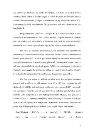 6
Ao término da titulação, no ponto de viragem, o número de equivalência é
verídico, desta forma, o cloreto reagiu o cátion de prata, no instante após o
número de equivalência, qualquer outro excesso de Ag+ reage com o íon CrO42-
formando o Ag2CrO4 este precipita, fato que mostra o término da titulação. Ver
reações 1 e 4.
Frequentemente utiliza-se a solução K2CrO4 como indicador a uma
molaridade muito baixa (0,01 mol.L-1
ou 0,005 mol.L-1
) para minimizar os erros
que são dados pela quantidade volumétrica adicional de solução titulante
necessária para causar a precipitação logo após o número de equivalência.
Em casos de análises muito precisas, em amostras com suspeitas de
concentração muito baixa do analito, costuma-se utilizar o método do ensaio em
branco para minimizar os erros que nestas condições tornam-se mensuráveis
impossibilitando uma desconsideração plausível. O ensaio em branco objetiva
calcular a quantidade de nitrato de prata, AgNO3, necessário para precipitar o
indicador (ver reação 5), geralmente utiliza-se o carbonato de cálcio, CaCO3,
livre de cloreto, para auxiliar na identificação de cores nos recipientes.
Um fato que atribui ao Método de Mohr uma desvantagem, em certo
casos, é a dependência do pH racional entre 6,5 e 10,5. Em condições de pH
abaixo de 6,5 a [H+
] é suficiente para colidir com íons cromato CrO4
2-
e produzir
um composto bastante solúvel que impede a turbidez característica deste
método, este composto é o íon hidrogenocromato, HCrO4
-
, este produz a
dicromato, Cr2O7
2-
, e H2O (ver reação 6). Em casos com pH reacional maior que
10,5, os cátions argentos irão reagir com a espécie OH-
formando o hidróxido de
prata, o qual decompõe-se em óxido de prata, Ag2O, e água (ver reação 7).
2 AgNO3 (aq) + K2CrO4 Ag2CrO4 + 2 KNO3 Reação 5
2 CrO4
-
+ 2 H+ 2 HCrO4
- 2 Cr2O7
2-
+ H2O Reação 6
 