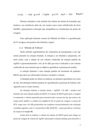 7
Demais restrições a este método são cátions de metais de transição que
tendem a ser insolúveis além de, em muitos casos como trihidróxido de ferro
Fe(OH)3, apresentarem coloração que atrapalham na visualização do ponto de
viragem.
Uma aplicação bastante comum do Método de Mohr é a quantificação
de Cl-
na água, esta pratica está relatada a seguir.
1.1.2 Método de Volhard
Neste método argentimétrico de volumetria de precipitação o íon Ag+
estará presente na solução titulada. A solução a ser titulada é preparada, em
meio ácido, com a adição de um volume conhecido de solução padrão de
AgNO3 e aproximadamente 1 mL de Fe (III) que será o indicador a um volume
conhecido de uma amostra que se objetiva quantificar a presença do analito.
A solução titulante é uma solução padrão de tiocianato de potássio,
KSCN, que deve ser adicionada à bureta e anotado o volume.
A titulação pode ser direta ou indireta, no primeiro quantificar-se-á íons
de Ag+
. Em titulação indireta poderá ser quantificada a presença de haletos, este
segundo caso é o mais comum.
Na titulação indireta, a solução (ácido + AgNO3 + Fe (III) + analito) será
titulada com uma solução padrão de KSCN. O volume de KSCN gasto para a viragem
é exatamente o volume requerido para consumir todo o excesso de Ag+ que restou a da
reação entre AgNO3 e o analito (ver reações 8 e 9), no ponto de viragem o excesso de
SCN- reage com o Fe (III) produzindo um complexo monocoordenado com coloração
vermelho-saguíneo, este é o tiocianoferro (III), [FeSCN]2+ , assim percebe-se o término
da reação (ver reação 10).
Assim deve-se subtrair o volume da solução de KSCN gasto para chegar ao
ponto de viragem do volume de AgNO3 adicionado à solução titulada, para descobrir o
2 CrO4
-
+ 2 OH- 2 AgOH Ag2O + H2O Reação 7
 