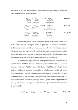 8
volume de AgNO3 que reagiu de com o anlito, assim poderá encontrar, o número de
mols deste e encontrar sua concentração.
Este método possui várias vantagens, dentre estas estão o fato de o
meio ácido impedir restrições como a presença de fosfatos, arseniatos,
carbonatos e oxalatos, pois formam sais de prata solúveis em meio ácido, assim
não causaram erros. A presença de metais de transição na amostra também não
interferirá, somente se houver a formação de complexo de coloração semelhante
ao complexo cianoferro (III), pois poderá interferir na visualização.
Um problema que pode ocorrer neste procedimento é a adição de um
volume maior de SCN-
do que o necessário, em determinação de Cl-
, isto é
devido ao fato de o AgCl ser mais solúvel que o AgSCN, mas este problema
pode ser facilmente resolvido com adição de nitrobenzeno pois irá agir como
uma proteção para o AgCl, assim este problema pode ser evitado. Em casos de
determinção de Br-
e I-
, isto não ocorre. Porém no caso de determinação de I-
o
indicador deve ser adicionado à solução titulada apenas depois da precipitação
do AgI, isto impede a redução do íon Fe3+
a Fe2+
o que formaria iodo elementar
(ver reação 11).
Prata em
excesso
Analito
halogênico
Reação 8
Ag+
(aq) + SCN-
(aq) AgSCN (s)
Excesso de
prata
Titulante Precipitado
levemente amarelado
Reação 9
Fe3+
(aq) + SCN-
(aq) [FeSCN]2+
Indicador Excesso do
titulante
Complexo
vermelho-sanguíneo
Reação 10
Ag+
(aq) + Br-
(aq) AgBr(s)
Precipitado
Amarelado claro
2 Fe3+
(aq) + 2 I-
(aq) 2 F2+
(aq) + I2(aq) Reação 11
 