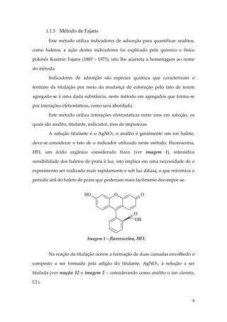 9
1.1.3 Método de Fajans
Este método utiliza indicadores de adsorção para quantificar analitos,
como haletos, a ação destes indicadores foi explicado pelo químico e físico
polonês Kasimir Fajans (1887 - 1975), isto lhe acarreta a homenagem ao nome
do método.
Indicadores de adsorção são espécies química que caracterizam o
término da titulação por meio da mudança de coloração pelo fato de terem
agregado-se à uma dada substância, neste método em agregados que forma-se
por interações eletrostáticas, como será abordado.
Este método utiliza interações eletrostáticas entre íons em solução, os
quais são analito, titulante, indicador, íons de impurezas.
A solução titulante é o AgNO3, o analito é geralmente um íon haleto,
deve-se considerar o fato de o indicador utilizado neste método, fluoresceína,
HFI, um ácido orgânico considerado fraco (ver imagem 1), intensifica
sensibilidade dos haletos de prata à luz, isto implica em uma necessidade de o
experimento ser realizado mais rapidamente e sob luz difusa, o que minimiza o
período útil do haleto de prata que poderiam mais facilmente decompor-se.
Na reação da titulação ocorre a formação de duas camadas envolbedo o
composto a ser formado pela adição do titulante, AgNO3, à solução a ser
titulada (ver reação 12 e imagem 2 – considerando como analito o íon cloreto,
Cl-
).
HO O O
OH
O
Imagem 1 – fluoresceína, HFI.
 