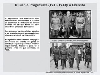 O Bienio Progresista (1931-1933): o Exército



A depuración dos elementos máis
reaccionarios, subordinado o Exército
ao poder civil, e a reducción do elevado
número de oficiais foron os dous
obxectivos principais do Goberno.

Sen embargo, os altos oficiais seguiron
a ser maioritariamente conservadores e
dispostos a intervir na vida política.

En agosto de 1932 o xeneral Sanjurjo xa
                                                  Azaña (xefe do Goberno, con Franco (1932)
encabezou un intento de golpe de
estado (a sanjurjada) contra as reformas
republicanas. Fracasou pero foi o
primeiro aviso do que aconteceu en
1936.




                                           Sanjurjo, segundo pola esquerda, o 10 de agosto de 1932
 