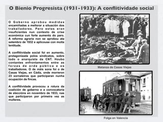 O Bienio Progresista (1931-1933): A conﬂitividade social

O Goberno aprobou medidas
encamiñadas a mellorar a situación dos
traballadores. Pero estas eran
insuficientes nun contexto de crise
económica cun forte aumento do paro.
A reforma agraria non se aprobou ata
setembro de 1932 e aplicouse con moita
lentitude.

A conflitividade social foi en aumento,
protagonizada polos sindicatos, sobre
todo o anarquista da CNT. Houbo
contantes enfrontamentos entre as
forzas de orde pública e os               Matanza de Casas Viejas
traballadores. O de máis sona foi o de
Casas Viejas, en Cádiz, onde morreron
23 xornaleiros que participaran nunha
ocupación de fincas.

A conflitividade provocou a rotura da
coalición de goberno e a convocatoria
de eleccións en novembro de 1933, nas
que participaron por primeira vez as
mulleres.




                                              Folga en Valencia
 