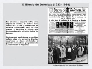 O Bienio de Dereitas (1933-1936)




Nas eleccións a esquerda sufriu unha
importante derrota. O partido máis
votado foi a CEDA (Confederación de
Dereitas Autónomas) pero, ao non
aceptar a República o partido que
formou goberno foi o Partido Radical de
Lerroux.

Neste período paraliráronse as medidas
reformistas do primeiro bienio,
devolvendo ás clases privilexiadas á
posición dominante de que gozaban ata
a proclamación da República.




                                          Cola para votar nas eleccións de 1933
 