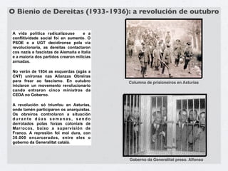 O Bienio de Dereitas (1933-1936): a revolución de outubro

A vida política radicalizouse        e a
conflitividade social foi en aumento. O
PSOE e a UGT decidíronse pola vía
revolucionaria, as dereitas contactaron
cos nazis e fascistas de Alemaña e Italia
e a maioría dos partidos crearon milicias
armadas.

No verán de 1934 as esquerdas (agás a
CNT) uníronse nas Alianzas Obreiras
para frear ao fascismo. En outubro          Columna de prisioneiros en Asturias
iniciaron un movemento revolucionario
cando entraron cinco ministros da
CEDA no Goberno.

A revolución só triunfou en Asturias,
onde tamén participaron os anarquistas.
Os obreiros controlaron a situación
durante dúas semanas, sendo
derrotados polas forzas coloniais de
Marrocos, baixo a supervisión de
Franco. A represión foi moi dura, con
30.000 encarcerados, entre eles o
goberno da Generalitat catalá.



                                            Goberno da Generalitat preso. Alfonso
 