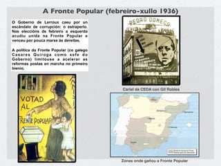 A Fronte Popular (febreiro-xullo 1936)
O Goberno de Lerroux caeu por un
escándalo de corrupción: o estraperlo.
Nas eleccións de febreiro a esquerda
acudiu unida na Fronte Popular e
venceu por pouca marxe ás dereitas.

A política da Fronte Popular (co galego
Casares Quiroga como xefe do
Goberno) limitouse a acelerar as
reformas postas en marcha no primeiro
bienio.




                                          Cartel da CEDA con Gil Robles




                                          Zonas onde gañou a Fronte Popular
 