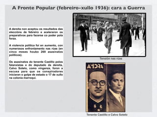 A Fronte Popular (febreiro-xullo 1936): cara a Guerra



A dereita non aceptou os resultados das
eleccións de febreiro e aceleraron os
preparativos para facerse co poder pola
forza.

A violencia política foi en aumento, con
numerosos enfrontamento nas rúas (en
cinco meses houbo 269 asasinatos
políticos).
                                                     Tensión nas rúas
Os asasinatos do tenente Castillo polos
falanxistas e do deputado da dereita,
Calvo Sotelo, como vinganza, foron a
escusa para que os conspiradores
iniciaran o golpe de estado o 17 de xullo
na colonia marroquí.




                                            Tenente Castillo e Calvo Sotelo
 