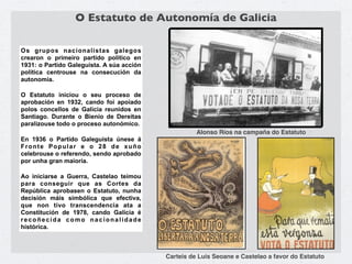 O Estatuto de Autonomía de Galicia

Os grupos nacionalistas galegos
crearon o primeiro partido político en
1931: o Partido Galeguista. A súa acción
política centrouse na consecución da
autonomía.

O Estatuto iniciou o seu proceso de
aprobación en 1932, cando foi apoiado
polos concellos de Galicia reunidos en
Santiago. Durante o Bienio de Dereitas
paralizouse todo o proceso autonómico.
                                                     Alonso Ríos na campaña do Estatuto
En 1936 o Partido Galeguista únese á
Fronte Popular e o 28 de xuño
celebrouse o referendo, sendo aprobado
por unha gran maioría.

Ao iniciarse a Guerra, Castelao teimou
para conseguir que as Cortes da
República aprobasen o Estatuto, nunha
decisión máis simbólica que efectiva,
que non tivo transcendencia ata a
Constitución de 1978, cando Galicia é
recoñecida como nacionalidade
histórica.



                                           Carteis de Luis Seoane e Castelao a favor do Estatuto
 