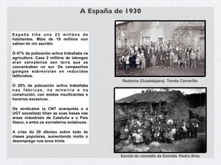 A España de 1930


España tiña uns 23 millóns de
habitantes. Máis de 10 millóns non
sabían ler nin escribir.

O 47% da poboación activa traballaba na
agricultura. Case 2 millóns de labregos
eran xornaleiros sen terra que se
concentraban no sur. Os campesiños
galegos sobrevivían en reducidos
latifundios.
                                              Razbona (Guadalajara). Tomás Camarillo
O 20% da poboación activa traballaba
nas fábricas, na mineiría e na
construción, con soldos insuficientes e
horarios excesivos.

Os sindicatos (a CNT anarquista e a
UGT socialista) tiñan as súas bases nas
áreas industriais de Cataluña e o País
Vasco, e entre os xornaleiros andaluces.

A crise do 29 afectou sobre todo ás
clases populares, aumentando moito o
desemprego nos anos trinta.


                                             Escola do concello da Estrada. Pedro Brey
 