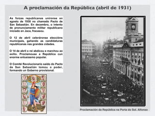 A proclamación da República (abril de 1931)

As forzas republicanas uníronse en
agosto de 1930 no chamado Pacto de
San Sebastián. En decembro, o intento
de pronunciamento militar republicano
iniciado en Jaca, fracasou.

O 12 de abril celeráronse eleccións
municipais, gañando as candidaturas
republicanas nas grandes cidades.

O 14 de abril o rei abdicou e marchou ao
exilio. Proclamouse a República cun
enorme entusiasmo popular.

O Comité Revolucionario saído do Pacto
de San Sebastián tomou o poder,
formando un Goberno provisional.




                                           Proclamación da República na Porta do Sol. Alfonso
 