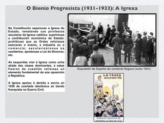 O Bienio Progresista (1931-1933): A Igrexa


Na Constitución separouse a Igrexa do
Estado, rematando cos privilexios
seculares da Igrexa católica: suprimiuse
a contribución económica do Estado;
prohibiuse que as Ordes relixiosas
exerceran o ensino, a industria ou o
comercio; secularizáronse os
cemiterios; aprobouse a Lei do Divorcio;
etc.

As esquerdas vían á Igrexa como unha
aliada das clases dominantes, e estas
fixeron da cuestión relixiosa un           Expulsión de España do cardenal Segura (xuño 1931)
elemento fundamental da súa oposición
á República.

A Igrexa apoiou á dereita e serviu en
1936 de coartada ideolóxica ao bando
franquista na Guerra Civil.
 