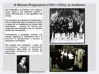 O Bienio Progresista (1931-1933): as mulleres
Na II República as mulleres viron mellorar
como nunca a súa situación xurídica e
social. Recoñeceuse a súa igualdade cos
homes.

Na conquista do sufraxio foi fundamental a
loita da deputada Clara Campoamor, fronte
a oposición ou indeferenza da maioría dos
deputados,      mesmo de moitos das
esquerdas que pensaban que as mulleres
podían ser manipuladas.

Conseguiuse a igualdade xurídica cos
homes, regulouse o matrimonio civil e o
divorcio e equiparouse o dereito á
educación e ao traballo.

Non sempre sen conseguiu, a pesar da
lexislación, romper o machismo
sociolóxico, pero todos os avances na
igualdade remataron co triunfo do
franquismo.




                            Clara Campoamor
 
