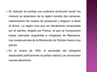    En Asturias se produjo una auténtica revolución social: los
    mineros se adueñaron de la región durante dos semanas,
    colectivizaron los medios de producción y llegaron a abolir
    el dinero. La región tuvo que ser literalmente conquistada
    por el ejército, dirigido por Franco, al que se incorporaron
    tropas coloniales (españolas e indígenas) de Marruecos.
    Las consecuencias de la Revolución de Octubre fueron muy
    graves.

   En el verano de 1935, el escándalo del estraperlo
    desacreditó políticamente al partido radical y se convocaron
    nuevas elecciones.
 