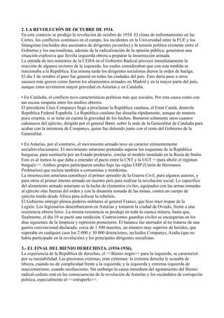 2. LA REVOLUCIÓN DE OCTUBRE DE 1934.
En este contexto se produjo la revolución de octubre de 1934. El clima de enfrentamiento en las
Cortes, los conflictos continuos en el campo, los incidentes en la Universidad entre la FUE y los
falangistas (incluidos dos asesinatos de dirigentes juveniles) y la tensión política existente entre el
Gobierno y los nacionalistas, además de la radicalización de la opinión pública, generaron una
situación explosiva que llevóla izquierda obrera a preparar la insurrección armada.
La entrada de tres ministros de la CEDA en el Gobierno Radical provocó inmediatamente la
reacción de algunos sectores de la izquierda, los cuales consideraban que con esta medida se
traicionaba a la República. Esa misma tarde los dirigentes socialistas dieron la orden de huelga.
El día 5 de octubre el paro fue general en todas las ciudades del país. Esto daría paso a otros
sucesos más graves como fueron los alzamientos armados en Madrid y en la mayor parte del país,
aunque estos revistieron mayor gravedad en Asturias y en Cataluña.
• En Cataluña, el conflicto tuvo características políticas más que sociales. Por esta causa contó con
tan escasa simpatía entre los medios obreros.
El presidente Lluis Companys llegó a proclamar la República catalana, el Estat Catalá, dentrola
República Federal Española. La República catalana fue disuelta rápidamente, aunque de manera
poco cruenta, si se tiene en cuenta la gravedad de los hechos. Bastaron solamente unos cuantos
cañonazos del ejército, dirigido por el general Batet, sobre la sede de la Generalitat de Cataluña para
acabar con la intentona de Companys, quien fue detenido junto con el resto del Gobierno de la
Generalitat.
• En Asturias, por el contrario, el movimiento armado tuvo un carácter eminentemente
socialrevolucionario. El movimiento asturiano pretendía superar los esquemas de la República
burguesa, para sustituirla por un Estado proletario, similar al modelo instalado en la Rusia de Stalin.
Esto es al menos lo que daba a entender el pacto entre la CNT y la UGT <<para abolir el régimen
burgués>>. Ambos grupos participaron unidos bajo las siglas UHP (Unión de Hermanos
Proletarios) que incluía también a comunistas y trotskistas.
La insurrección asturiana constituyó el primer episodio de la Guerra Civil, para algunos autores, y
para otros el primer intento armado en nuestro país para realizar la revolución social. Lo específico
del alzamiento armado asturiano es la lucha de elementos civiles, equipados con las armas tomadas
al ejército olas fuerzas del orden y con la dinamita tomada de las minas, contra un cuerpo de
ejército traído desde África para sofocar la rebelión.
El Gobierno entregó plenos poderes militares al general Franco, que hizo traer tropas de la
Legión. Los legionarios desembarcaron en Asturias y tomaron la ciudad de Oviedo, frente a una
resistencia obrera feroz. La misma resistencia se produjo en toda la cuenca minera, hasta que,
finalmente, el día 19 se pactó una rendición. Cuatrocientos guardias civiles se encargarían en los
días siguientes de la limpieza y represión posteriores. El balance fue aterrador al no tratarse de una
guerra convencional declarada: cerca de 1 500 muertos, un número muy superior de heridos, que
superaba en cualquier caso los 2 000 y 30 000 detenciones, incluidos Companys, Azaña (que no
había participado en la revolución) y los principales dirigentes socialistas.
3.- EL FINAL DEL BIENIO DERECHISTA. (1934-1936).
La experiencia de la República de derechas, el <<Bienio negro>> para la izquierda, se caracterizó
por su inestabilidad. Las presiones externas, eran extremas: la extrema derecha le acusaba de
tibieza, cuando no de complicidad frente a la izquierda; y la izquierda y extrema izquierda de
reaccionarismo, cuando neofascismo. Sin embargo la causa inmediata del agotamiento del Bienio
radical-cedista está en las consecuencias de la revolución de Asturias y los escándalos de corrupción
política, especialmente el <<estraperlo>>.
 