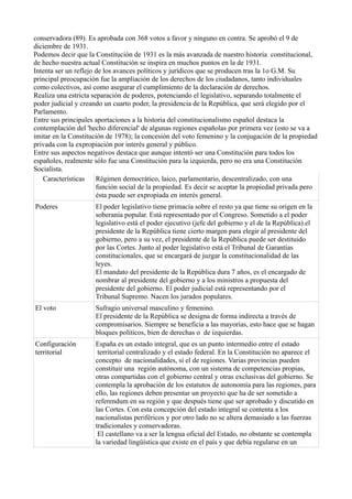 conservadora (89). Es aprobada con 368 votos a favor y ninguno en contra. Se aprobó el 9 de
diciembre de 1931.
Podemos decir que la Constitución de 1931 es la más avanzada de nuestro historia constitucional,
de hecho nuestra actual Constitución se inspira en muchos puntos en la de 1931.
Intenta ser un reflejo de los avances políticos y jurídicos que se producen tras la 1o G.M. Su
principal preocupación fue la ampliación de los derechos de los ciudadanos, tanto individuales
como colectivos, así como asegurar el cumplimiento de la declaración de derechos.
Realiza una estricta separación de poderes, potenciando el legislativo, separando totalmente el
poder judicial y creando un cuarto poder, la presidencia de la República, que será elegido por el
Parlamento.
Entre sus principales aportaciones a la historia del constitucionalismo español destaca la
contemplación del 'hecho diferencial' de algunas regiones españolas por primera vez (esto se va a
imitar en la Constitución de 1978); la concesión del voto femenino y la conjugación de la propiedad
privada con la expropiación por interés general y público.
Entre sus aspectos negativos destaca que aunque intentó ser una Constitución para todos los
españoles, realmente sólo fue una Constitución para la izquierda, pero no era una Constitución
Socialista.
Características Régimen democrático, laico, parlamentario, descentralizado, con una
función social de la propiedad. Es decir se aceptar la propiedad privada pero
ésta puede ser expropiada en interés general.
Poderes El poder legislativo tiene primacía sobre el resto ya que tiene su origen en la
soberanía popular. Está representado por el Congreso. Sometido a el poder
legislativo está el poder ejecutivo (jefe del gobierno y el de la República).el
presidente de la República tiene cierto margen para elegir al presidente del
gobierno, pero a su vez, el presidente de la República puede ser destituido
por las Cortes. Junto al poder legislativo está el Tribunal de Garantías
constitucionales, que se encargará de juzgar la constitucionalidad de las
leyes.
El mandato del presidente de la República dura 7 años, es el encargado de
nombrar al presidente del gobierno y a los ministros a propuesta del
presidente del gobierno. El poder judicial está representando por el
Tribunal Supremo. Nacen los jurados populares.
El voto Sufragio universal masculino y femenino.
El presidente de la República se designa de forma indirecta a través de
compromisarios. Siempre se beneficia a las mayorías, esto hace que se hagan
bloques políticos, bien de derechas o de izquierdas.
Configuración
territorial
España es un estado integral, que es un punto intermedio entre el estado
territorial centralizado y el estado federal. En la Constitución no aparece el
concepto de nacionalidades, si el de regiones. Varias provincias pueden
constituir una región autónoma, con un sistema de competencias propias,
otras compartidas con el gobierno central y otras exclusivas del gobierno. Se
contempla la aprobación de los estatutos de autonomía para las regiones, para
ello, las regiones deben presentar un proyecto que ha de ser sometido a
referendum en su región y que después tiene que ser aprobado y discutido en
las Cortes. Con esta concepción del estado integral se contenta a los
nacionalistas periféricos y por otro lado no se altera demasiado a las fuerzas
tradicionales y conservadoras.
El castellano va a ser la lengua oficial del Estado, no obstante se contempla
la variedad lingüística que existe en el país y que debía regularse en un
 