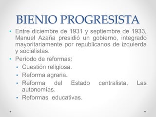 BIENIO PROGRESISTA
• Entre diciembre de 1931 y septiembre de 1933,
Manuel Azaña presidió un gobierno, integrado
mayoritariamente por republicanos de izquierda
y socialistas.
• Período de reformas:
• Cuestión religiosa.
• Reforma agraria.
• Reforma del Estado centralista. Las
autonomías.
• Reformas educativas.
 