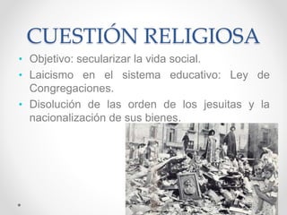 CUESTIÓN RELIGIOSA
• Objetivo: secularizar la vida social.
• Laicismo en el sistema educativo: Ley de
Congregaciones.
• Disolución de las orden de los jesuitas y la
nacionalización de sus bienes.
 