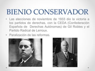 BIENIO CONSERVADOR
• Las elecciones de noviembre de 1933 dio la victoria a
los partidos de derechas, con la CEDA (Confederación
Española de Derechas Autónomas) de Gil Robles y el
Partido Radical de Lerroux.
• Paralización de las reformas.
 