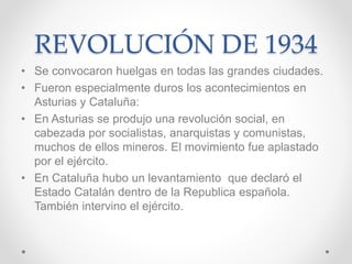 REVOLUCIÓN DE 1934
• Se convocaron huelgas en todas las grandes ciudades.
• Fueron especialmente duros los acontecimientos en
Asturias y Cataluña:
• En Asturias se produjo una revolución social, en
cabezada por socialistas, anarquistas y comunistas,
muchos de ellos mineros. El movimiento fue aplastado
por el ejército.
• En Cataluña hubo un levantamiento que declaró el
Estado Catalán dentro de la Republica española.
También intervino el ejército.
 