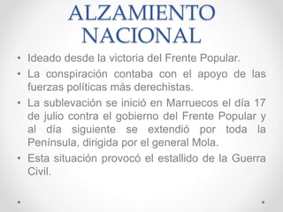 ALZAMIENTO
NACIONAL
• Ideado desde la victoria del Frente Popular.
• La conspiración contaba con el apoyo de las
fuerzas políticas más derechistas.
• La sublevación se inició en Marruecos el día 17
de julio contra el gobierno del Frente Popular y
al día siguiente se extendió por toda la
Península, dirigida por el general Mola.
• Esta situación provocó el estallido de la Guerra
Civil.
 