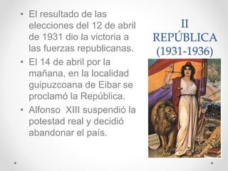 II
REPÚBLICA
(1931-1936)
• El resultado de las
elecciones del 12 de abril
de 1931 dio la victoria a
las fuerzas republicanas.
• El 14 de abril por la
mañana, en la localidad
guipuzcoana de Eibar se
proclamó la República.
• Alfonso XIII suspendió la
potestad real y decidió
abandonar el país.
 