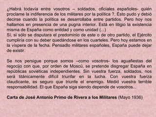 ¿Habrá todavía entre vosotros – soldados, oficiales españoles- quién proclame la indiferencia de los militares por la política ?. Ésto pudo y debió decirse cuando la política se desarrollaba entre partidos. Pero hoy nos hallamos en presencia de una pugna interior. Está en litigio la existencia misma de España como entidad y como unidad (...)  Sí, si sólo se disputara el predominio de este o de otro partido, el Ejército cumpliría con su deber quedándose en los cuarteles. Pero hoy estamos en la víspera de la fecha. Pensadlo militares españoles, España puede dejar de existir. Se nos persigue porque somos –como vosotros- los aguafiestas del regocijo con que, por orden de Moscú, se pretende disgregar España en repúblicas soviéticas independientes. Sin vuestra fuerza, soldados, nos será titánicamente difícil triunfar en la lucha. Con vuestra fuerza claudicante, es seguro que triunfe el enemigo. Medid vuestra terrible responsabilidad. El que España siga siendo depende de vosotros... Carta de José Antonio Primo de Rivera a los Militares  (Mayo 1936) 