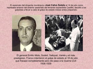 El asesinato del dirigente monárquico  José Calvo Sotelo  el 14 de julio como represalia anterior del anterior asesinato del teniente izquierdista Castillo, decidió a los golpistas a llevar a cabo el golpe de estado meses antes preparado.  El general Emilio Mola, Goded, Saliquet, Varela y el más prestigioso, Franco intentaron el golpe de estado el 18 de julio que fracasó completamente pero dio paso a la Guerra Civil 1936-1939 