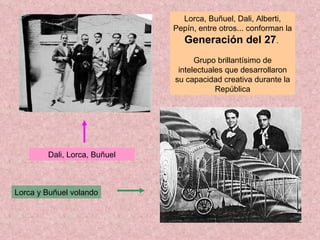 Dali, Lorca, Buñuel Lorca, Buñuel, Dali, Alberti, Pepín, entre otros... conforman la  Generación del 27 .  Grupo brillantísimo de intelectuales que desarrollaron su capacidad creativa durante la República Lorca y Buñuel volando 